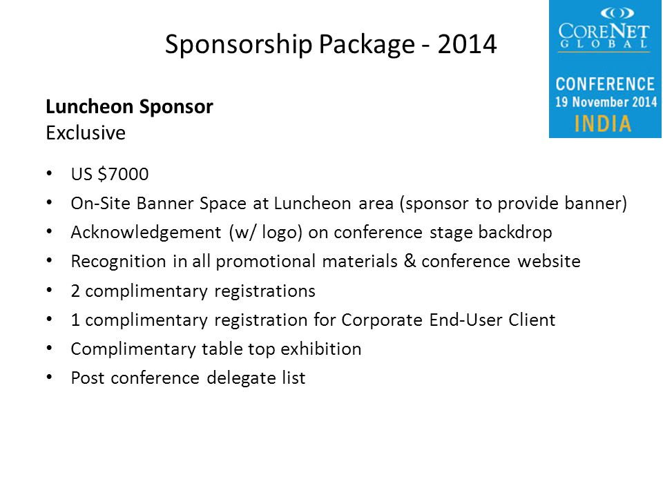 Luncheon Sponsor Exclusive US $7000 On-Site Banner Space at Luncheon area (sponsor to provide banner) Acknowledgement (w/ logo) on conference stage backdrop Recognition in all promotional materials & conference website 2 complimentary registrations 1 complimentary registration for Corporate End-User Client Complimentary table top exhibition Post conference delegate list Sponsorship Package