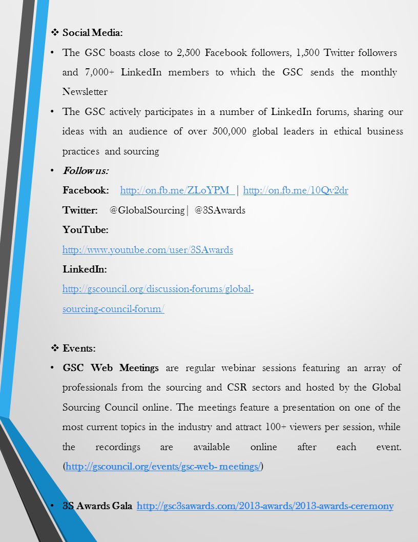  Social Media: The GSC boasts close to 2,500 Facebook followers, 1,500 Twitter followers and 7,000+ LinkedIn members to which the GSC sends the monthly Newsletter The GSC actively participates in a number of LinkedIn forums, sharing our ideas with an audience of over 500,000 global leaders in ethical business practices and sourcing Follow us: Facebook:   |    YouTube:     LinkedIn:   sourcing-council-forum/  Events: GSC Web Meetings are regular webinar sessions featuring an array of professionals from the sourcing and CSR sectors and hosted by the Global Sourcing Council online.