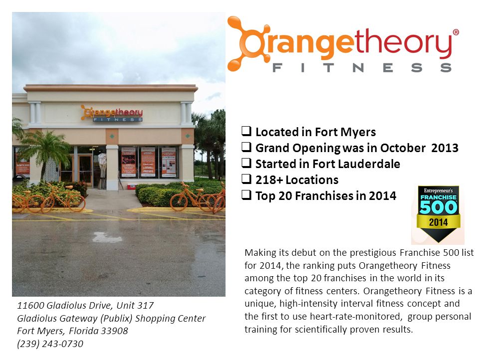  Located in Fort Myers  Grand Opening was in October 2013  Started in Fort Lauderdale  218+ Locations  Top 20 Franchises in 2014 Making its debut on the prestigious Franchise 500 list for 2014, the ranking puts Orangetheory Fitness among the top 20 franchises in the world in its category of fitness centers.