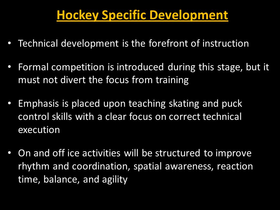 Hockey Specific Development Technical development is the forefront of instruction Formal competition is introduced during this stage, but it must not divert the focus from training Emphasis is placed upon teaching skating and puck control skills with a clear focus on correct technical execution On and off ice activities will be structured to improve rhythm and coordination, spatial awareness, reaction time, balance, and agility