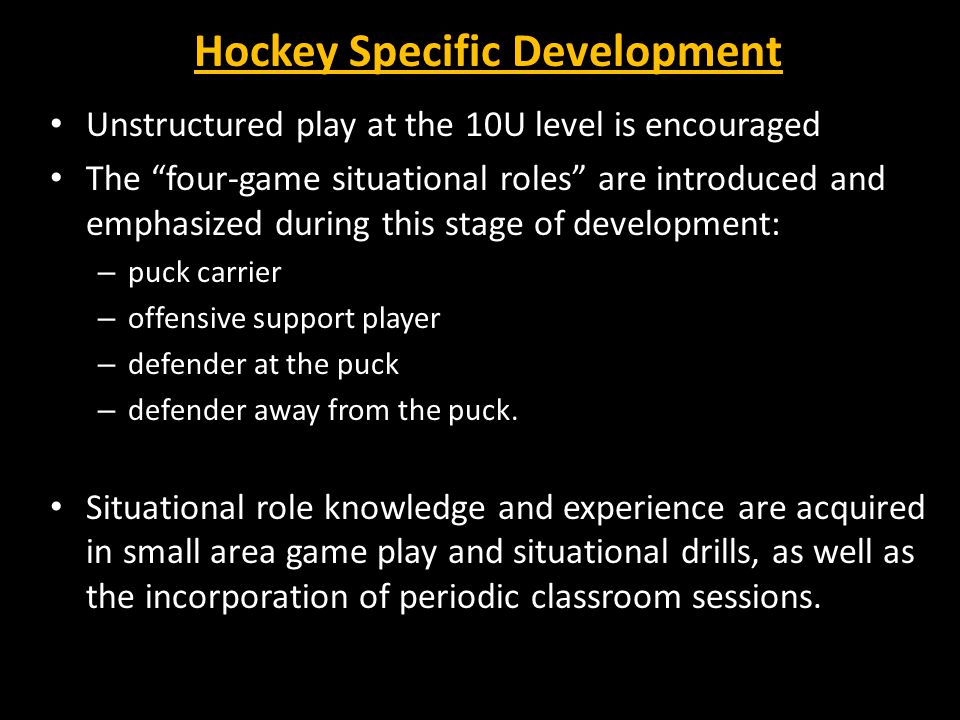 Hockey Specific Development Unstructured play at the 10U level is encouraged The four-game situational roles are introduced and emphasized during this stage of development: – puck carrier – offensive support player – defender at the puck – defender away from the puck.