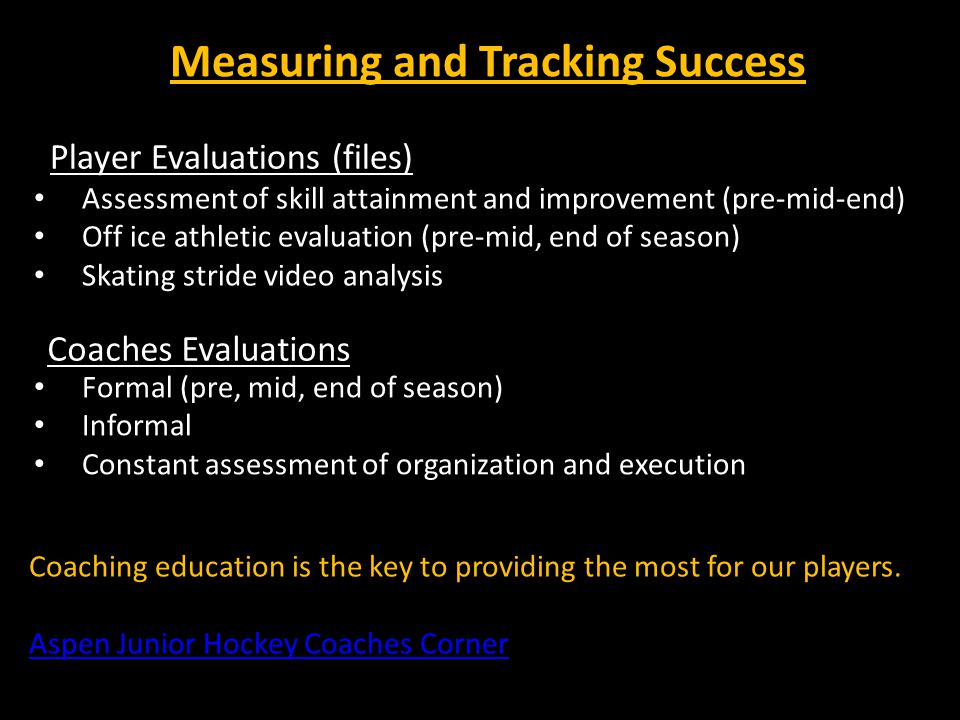 Measuring and Tracking Success Player Evaluations (files) Assessment of skill attainment and improvement (pre-mid-end) Off ice athletic evaluation (pre-mid, end of season) Skating stride video analysis Coaches Evaluations Formal (pre, mid, end of season) Informal Constant assessment of organization and execution Coaching education is the key to providing the most for our players.