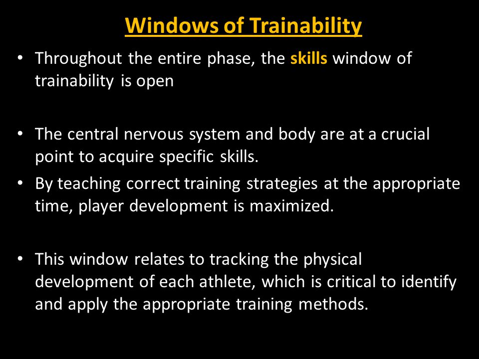 Windows of Trainability Throughout the entire phase, the skills window of trainability is open The central nervous system and body are at a crucial point to acquire specific skills.