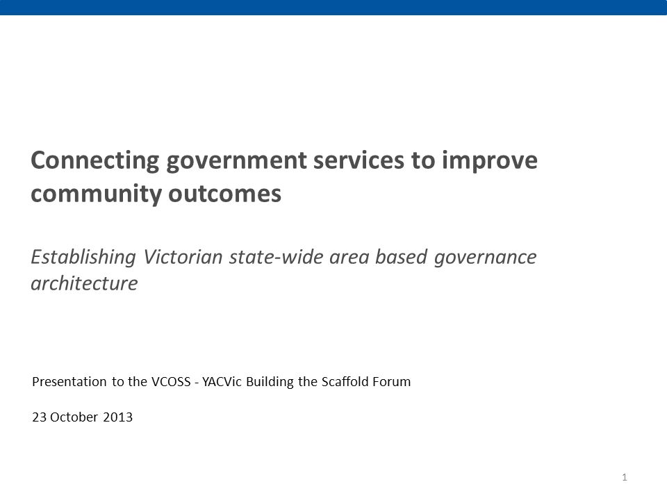 Connecting government services to improve community outcomes Establishing Victorian state-wide area based governance architecture Presentation to the VCOSS - YACVic Building the Scaffold Forum 23 October