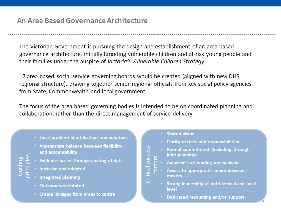 The Victorian Government is pursuing the design and establishment of an area-based governance architecture, initially targeting vulnerable children and at-risk young people and their families under the auspice of Victoria’s Vulnerable Children Strategy 17 area-based social service governing boards would be created (aligned with new DHS regional structure), drawing together senior regional officials from key social policy agencies from State, Commonwealth and local government.