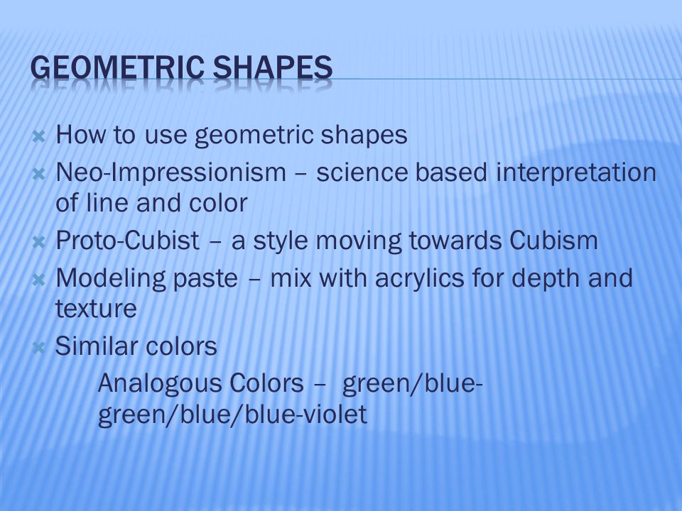  How to use geometric shapes  Neo-Impressionism – science based interpretation of line and color  Proto-Cubist – a style moving towards Cubism  Modeling paste – mix with acrylics for depth and texture  Similar colors Analogous Colors – green/blue- green/blue/blue-violet