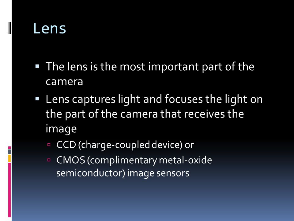 Lens  The lens is the most important part of the camera  Lens captures light and focuses the light on the part of the camera that receives the image  CCD (charge-coupled device) or  CMOS (complimentary metal-oxide semiconductor) image sensors