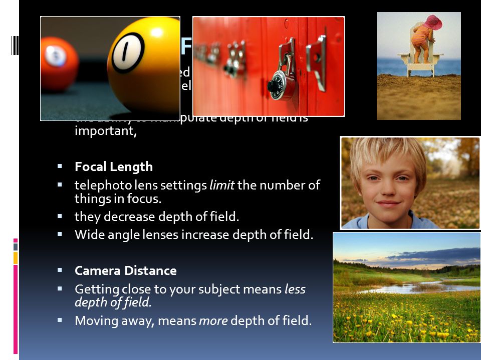 Depth-of-Field  DOF - total focused area in front of and behind an object held in the focus of a camera or lens  the ability to manipulate depth of field is important,  Focal Length  telephoto lens settings limit the number of things in focus.