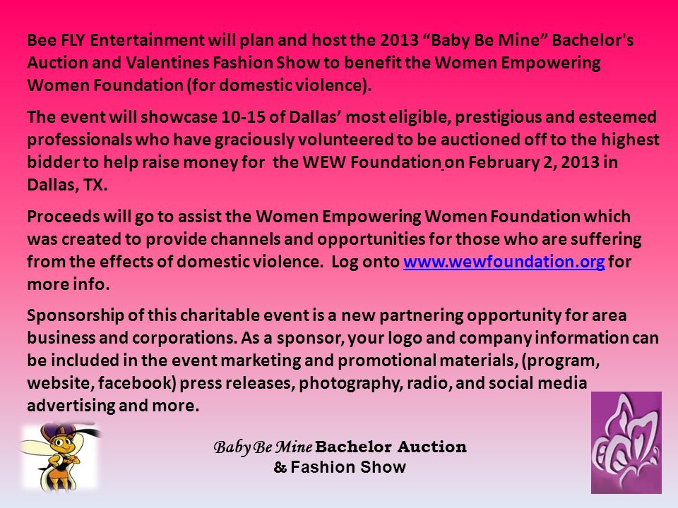 Bee FLY Entertainment will plan and host the 2013 Baby Be Mine Bachelor s Auction and Valentines Fashion Show to benefit the Women Empowering Women Foundation (for domestic violence).