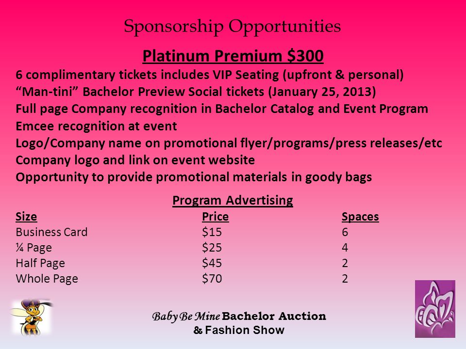 Sponsorship Opportunities Platinum Premium $300 6 complimentary tickets includes VIP Seating (upfront & personal) Man-tini Bachelor Preview Social tickets (January 25, 2013) Full page Company recognition in Bachelor Catalog and Event Program Emcee recognition at event Logo/Company name on promotional flyer/programs/press releases/etc Company logo and link on event website Opportunity to provide promotional materials in goody bags Program Advertising SizePriceSpaces Business Card$156 ¼ Page$254 Half Page$452 Whole Page$702 Baby Be Mine Bachelor Auction & Fashion Show