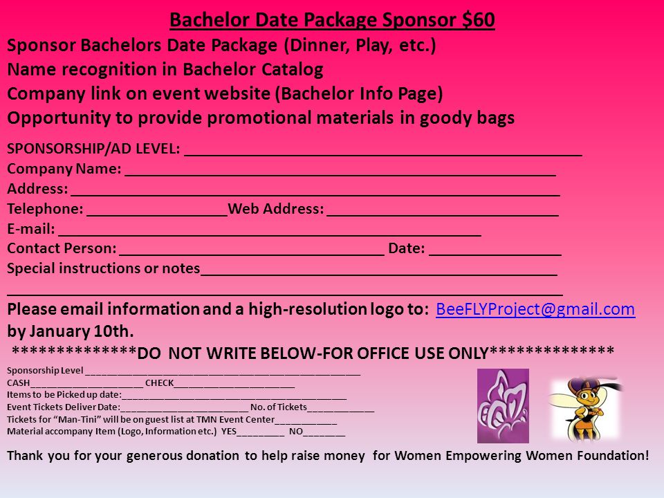 Bachelor Date Package Sponsor $60 Sponsor Bachelors Date Package (Dinner, Play, etc.) Name recognition in Bachelor Catalog Company link on event website (Bachelor Info Page) Opportunity to provide promotional materials in goody bags SPONSORSHIP/AD LEVEL: ________________________________________________ Company Name: ____________________________________________________ Address: ___________________________________________________________ Telephone: _________________Web Address: ____________________________   ___________________________________________________ Contact Person: ________________________________ Date: ________________ Special instructions or notes___________________________________________ ___________________________________________________________________ Please  information and a high-resolution logo to: by January 10th.