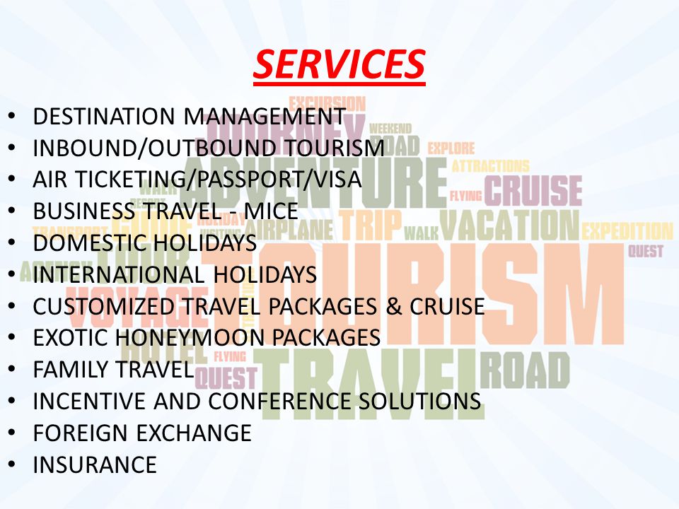 SERVICES DESTINATION MANAGEMENT INBOUND/OUTBOUND TOURISM AIR TICKETING/PASSPORT/VISA BUSINESS TRAVEL - MICE DOMESTIC HOLIDAYS INTERNATIONAL HOLIDAYS CUSTOMIZED TRAVEL PACKAGES & CRUISE EXOTIC HONEYMOON PACKAGES FAMILY TRAVEL INCENTIVE AND CONFERENCE SOLUTIONS FOREIGN EXCHANGE INSURANCE