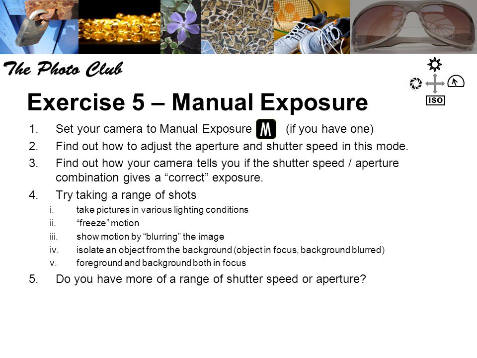 Exercise 5 – Manual Exposure 1.Set your camera to Manual Exposure (if you have one) 2.Find out how to adjust the aperture and shutter speed in this mode.