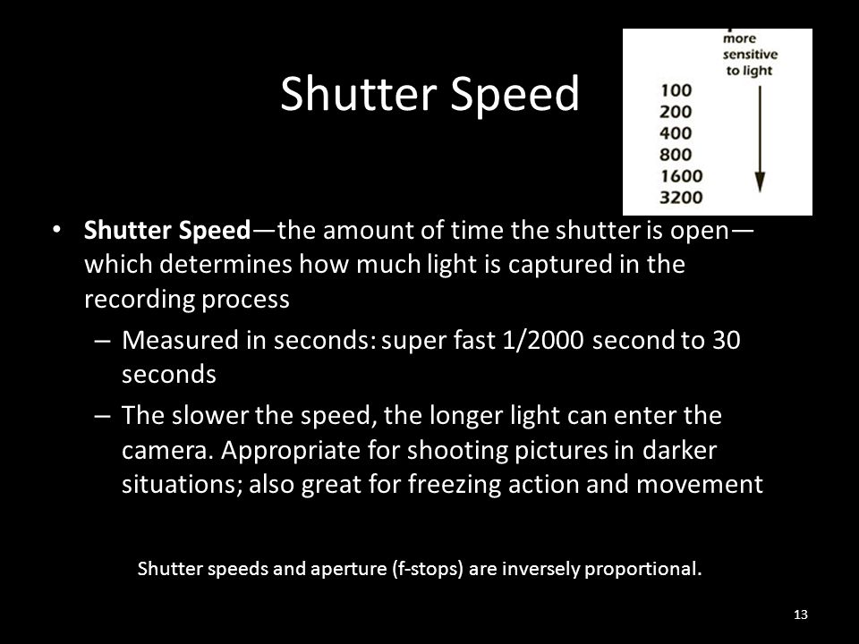 Shutter Speed Shutter Speed—the amount of time the shutter is open— which determines how much light is captured in the recording process – Measured in seconds: super fast 1/2000 second to 30 seconds – The slower the speed, the longer light can enter the camera.