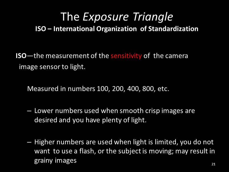 The Exposure Triangle ISO – International Organization of Standardization ISO—the measurement of the sensitivity of the camera image sensor to light.