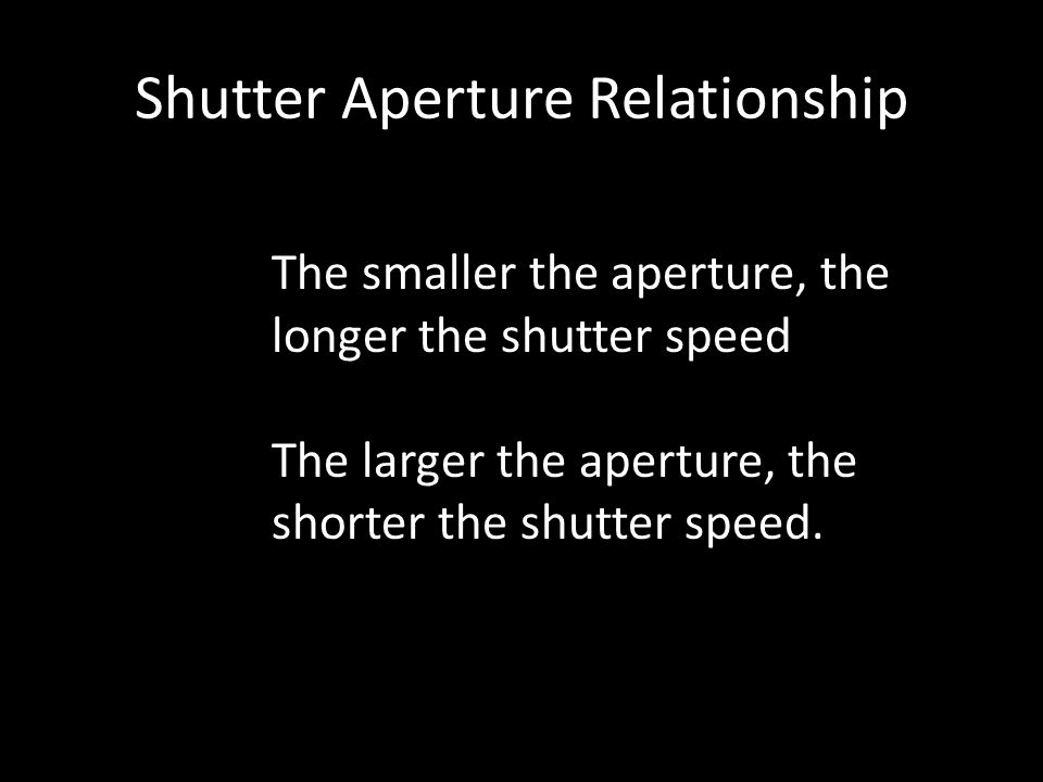 Shutter Aperture Relationship The smaller the aperture, the longer the shutter speed The larger the aperture, the shorter the shutter speed.