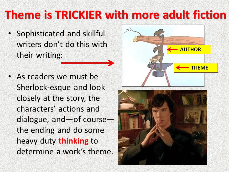 Theme is TRICKIER with more adult fiction Sophisticated and skillful writers don’t do this with their writing: As readers we must be Sherlock-esque and look closely at the story, the characters’ actions and dialogue, and—of course— the ending and do some heavy duty thinking to determine a work’s theme.
