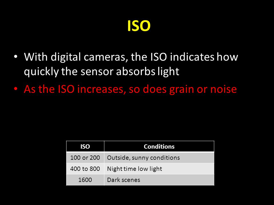 ISO With digital cameras, the ISO indicates how quickly the sensor absorbs light As the ISO increases, so does grain or noise ISOConditions 100 or 200Outside, sunny conditions 400 to 800Night time low light 1600Dark scenes