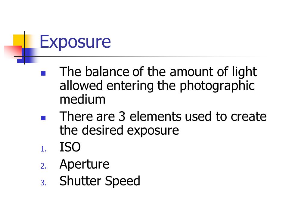 Exposure The balance of the amount of light allowed entering the photographic medium There are 3 elements used to create the desired exposure 1.
