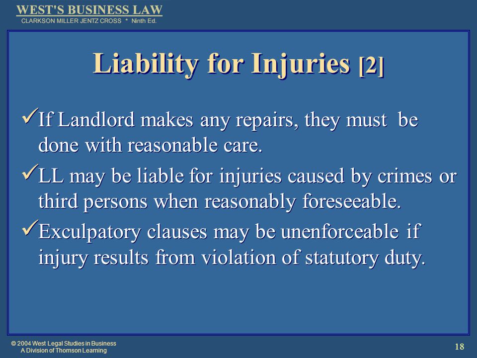 © 2004 West Legal Studies in Business A Division of Thomson Learning 18 Liability for Injuries [2] If Landlord makes any repairs, they must be done with reasonable care.