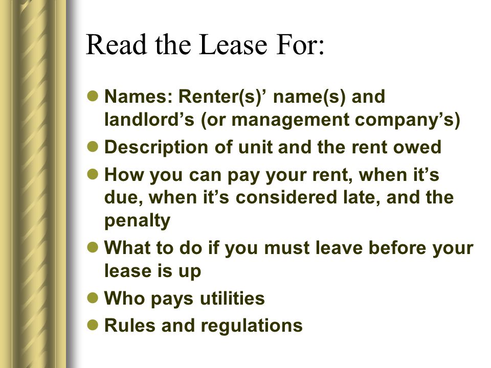 Read the Lease For: Names: Renter(s)’ name(s) and landlord’s (or management company’s) Description of unit and the rent owed How you can pay your rent, when it’s due, when it’s considered late, and the penalty What to do if you must leave before your lease is up Who pays utilities Rules and regulations