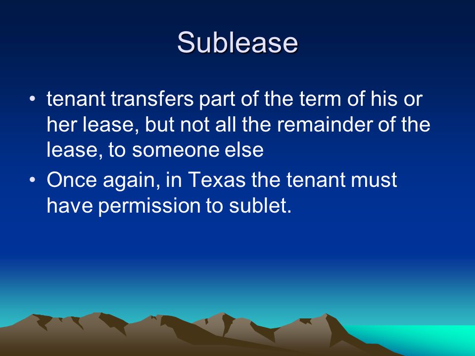 Sublease tenant transfers part of the term of his or her lease, but not all the remainder of the lease, to someone else Once again, in Texas the tenant must have permission to sublet.