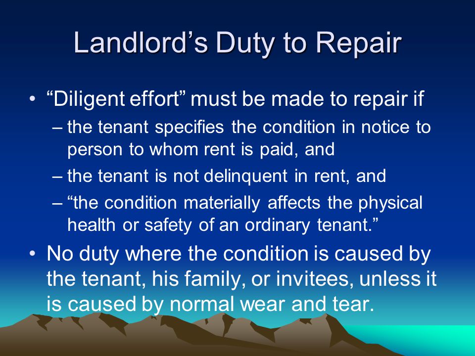 Landlord’s Duty to Repair Diligent effort must be made to repair if –the tenant specifies the condition in notice to person to whom rent is paid, and –the tenant is not delinquent in rent, and – the condition materially affects the physical health or safety of an ordinary tenant. No duty where the condition is caused by the tenant, his family, or invitees, unless it is caused by normal wear and tear.