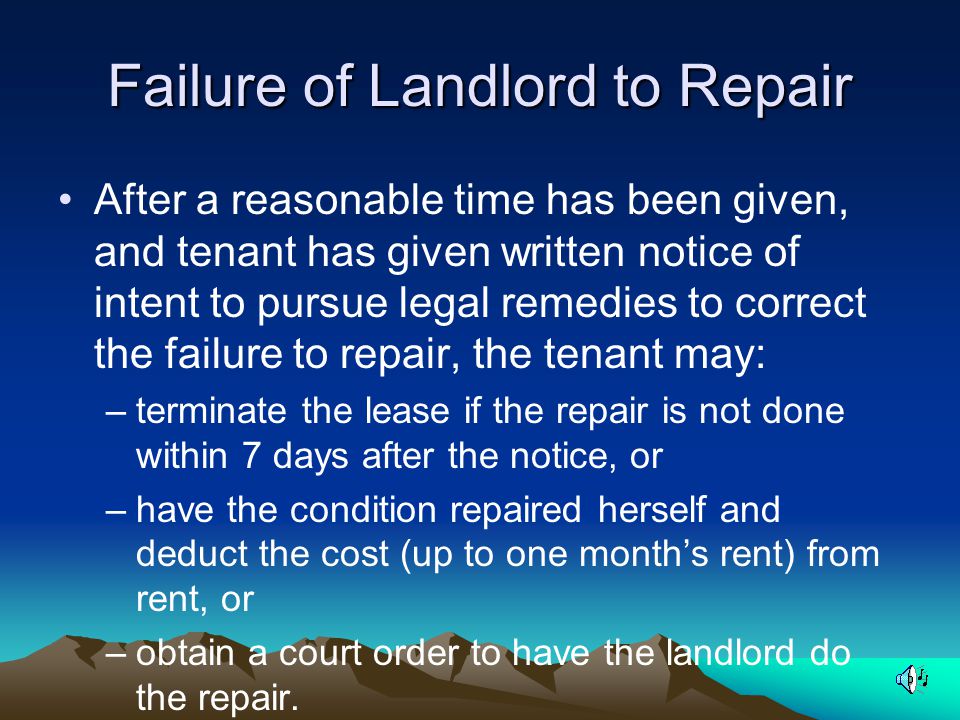 Failure of Landlord to Repair After a reasonable time has been given, and tenant has given written notice of intent to pursue legal remedies to correct the failure to repair, the tenant may: –terminate the lease if the repair is not done within 7 days after the notice, or –have the condition repaired herself and deduct the cost (up to one month’s rent) from rent, or –obtain a court order to have the landlord do the repair.