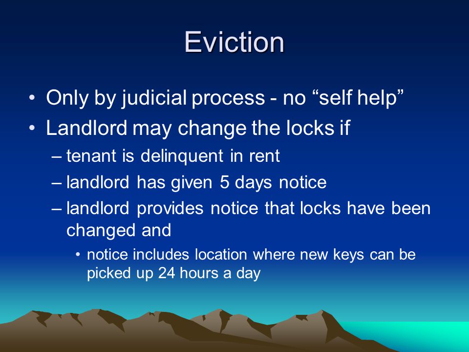 Eviction Only by judicial process - no self help Landlord may change the locks if –tenant is delinquent in rent –landlord has given 5 days notice –landlord provides notice that locks have been changed and notice includes location where new keys can be picked up 24 hours a day
