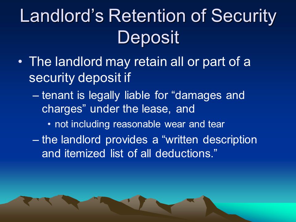 Landlord’s Retention of Security Deposit The landlord may retain all or part of a security deposit if –tenant is legally liable for damages and charges under the lease, and not including reasonable wear and tear –the landlord provides a written description and itemized list of all deductions.