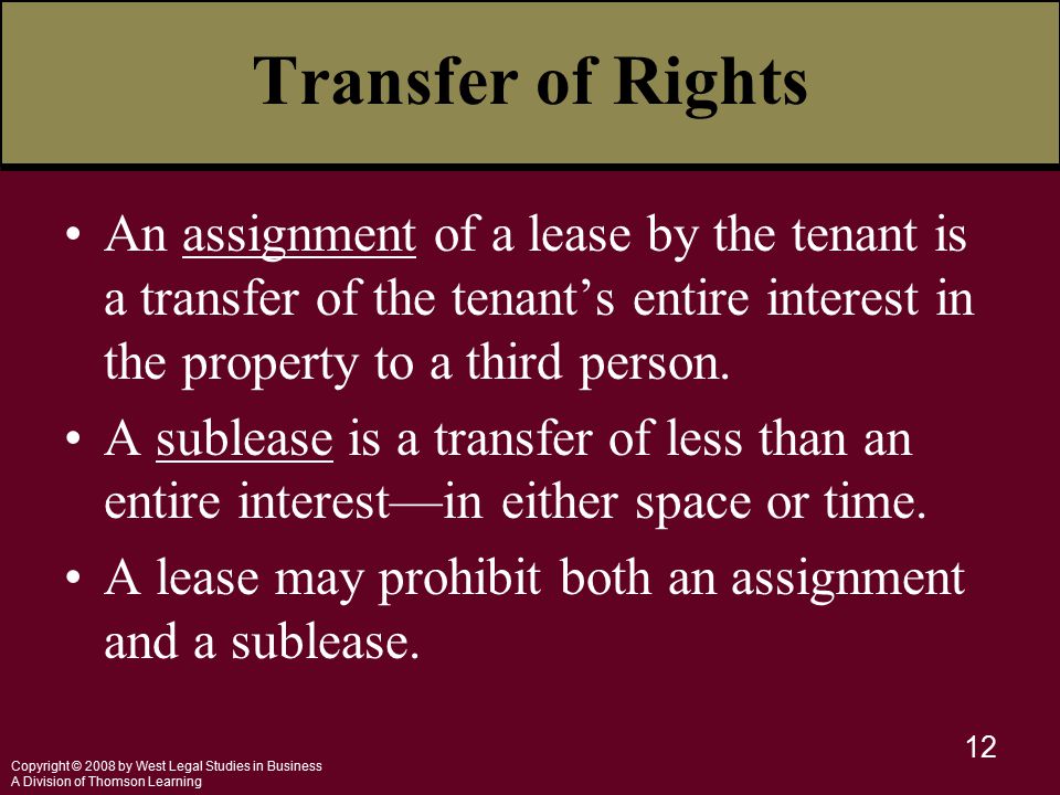 Copyright © 2008 by West Legal Studies in Business A Division of Thomson Learning 12 Transfer of Rights An assignment of a lease by the tenant is a transfer of the tenant’s entire interest in the property to a third person.