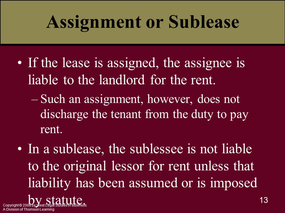 Copyright © 2008 by West Legal Studies in Business A Division of Thomson Learning 13 Assignment or Sublease If the lease is assigned, the assignee is liable to the landlord for the rent.