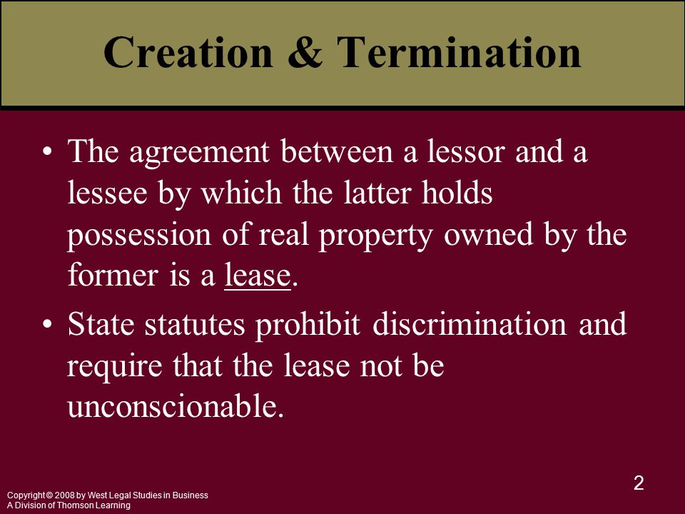 Copyright © 2008 by West Legal Studies in Business A Division of Thomson Learning 2 Creation & Termination The agreement between a lessor and a lessee by which the latter holds possession of real property owned by the former is a lease.