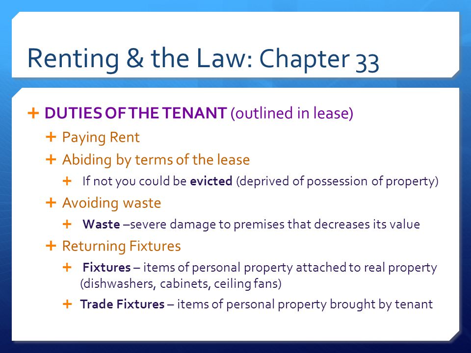 Renting & the Law: Chapter 33  DUTIES OF THE TENANT (outlined in lease)  Paying Rent  Abiding by terms of the lease  If not you could be evicted (deprived of possession of property)  Avoiding waste  Waste –severe damage to premises that decreases its value  Returning Fixtures  Fixtures – items of personal property attached to real property (dishwashers, cabinets, ceiling fans)  Trade Fixtures – items of personal property brought by tenant