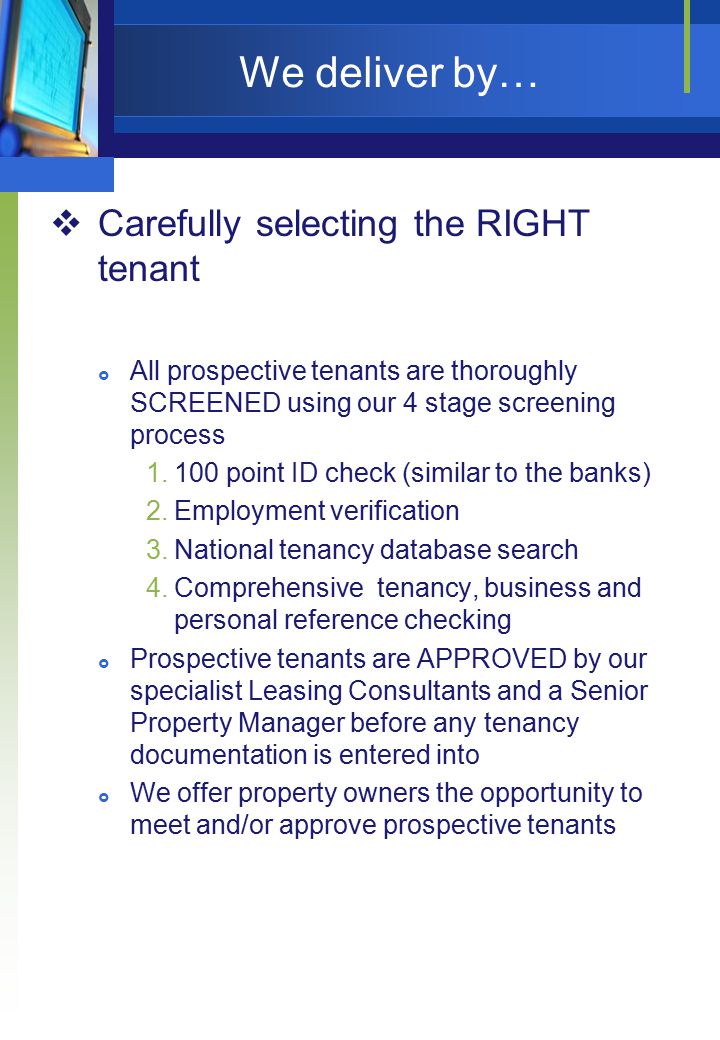 We deliver by…  Carefully selecting the RIGHT tenant  All prospective tenants are thoroughly SCREENED using our 4 stage screening process point ID check (similar to the banks) 2.Employment verification 3.National tenancy database search 4.Comprehensive tenancy, business and personal reference checking  Prospective tenants are APPROVED by our specialist Leasing Consultants and a Senior Property Manager before any tenancy documentation is entered into  We offer property owners the opportunity to meet and/or approve prospective tenants