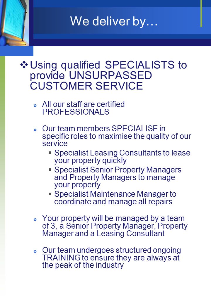 We deliver by…  Using qualified SPECIALISTS to provide UNSURPASSED CUSTOMER SERVICE  All our staff are certified PROFESSIONALS  Our team members SPECIALISE in specific roles to maximise the quality of our service  Specialist Leasing Consultants to lease your property quickly  Specialist Senior Property Managers and Property Managers to manage your property  Specialist Maintenance Manager to coordinate and manage all repairs  Your property will be managed by a team of 3, a Senior Property Manager, Property Manager and a Leasing Consultant  Our team undergoes structured ongoing TRAINING to ensure they are always at the peak of the industry