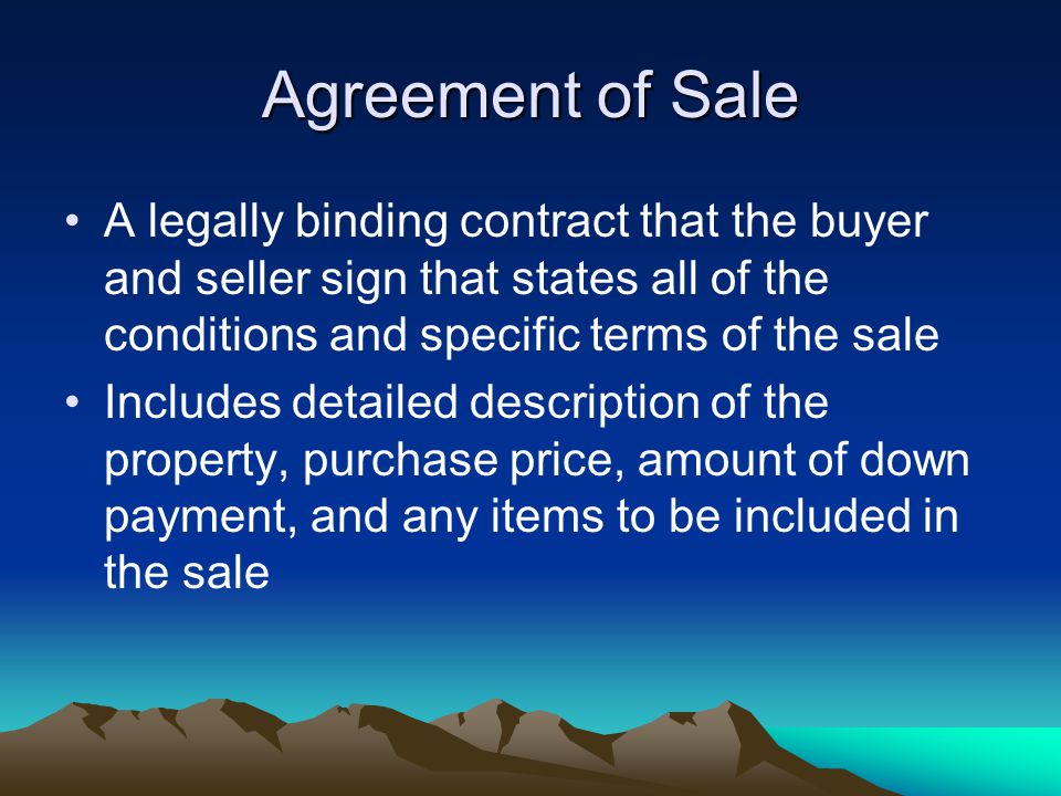 Agreement of Sale A legally binding contract that the buyer and seller sign that states all of the conditions and specific terms of the sale Includes detailed description of the property, purchase price, amount of down payment, and any items to be included in the sale