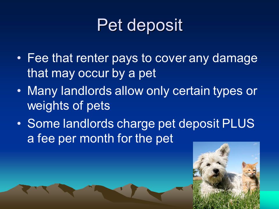 Pet deposit Fee that renter pays to cover any damage that may occur by a pet Many landlords allow only certain types or weights of pets Some landlords charge pet deposit PLUS a fee per month for the pet