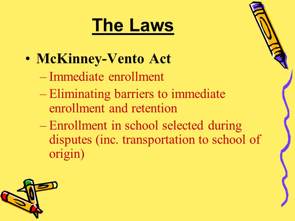 The Laws McKinney-Vento Act –Immediate enrollment –Eliminating barriers to immediate enrollment and retention –Enrollment in school selected during disputes (inc.