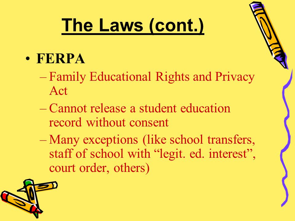 The Laws (cont.) FERPA –Family Educational Rights and Privacy Act –Cannot release a student education record without consent –Many exceptions (like school transfers, staff of school with legit.