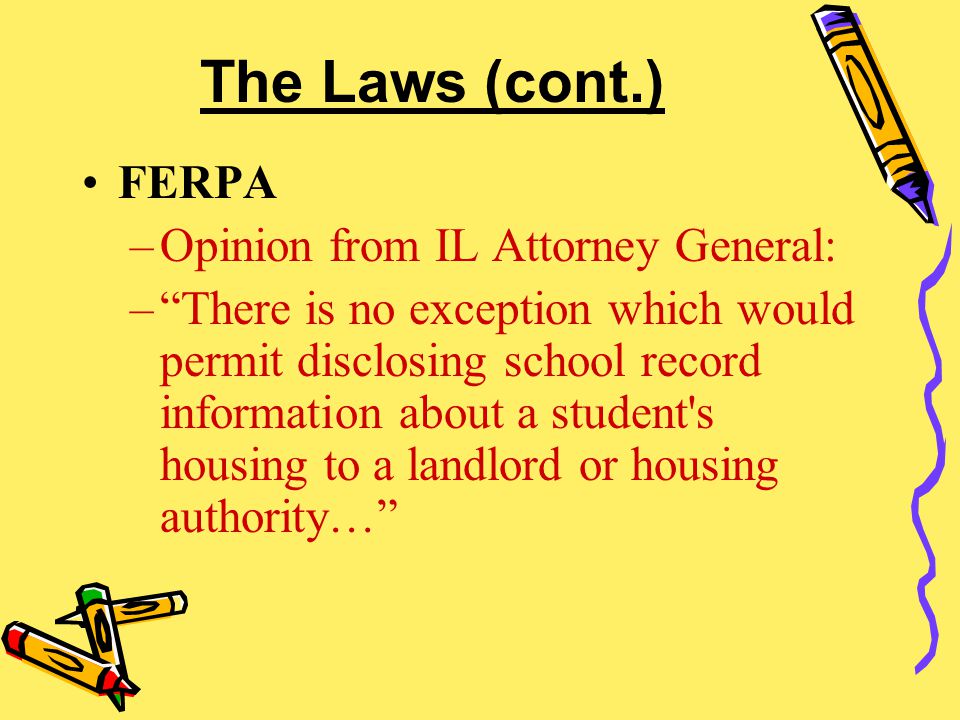 The Laws (cont.) FERPA –Opinion from IL Attorney General: – There is no exception which would permit disclosing school record information about a student s housing to a landlord or housing authority…