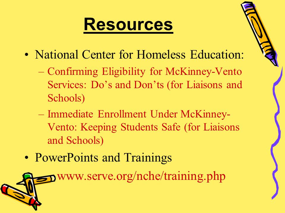 Resources National Center for Homeless Education: –Confirming Eligibility for McKinney-Vento Services: Do’s and Don’ts (for Liaisons and Schools) –Immediate Enrollment Under McKinney- Vento: Keeping Students Safe (for Liaisons and Schools) PowerPoints and Trainings