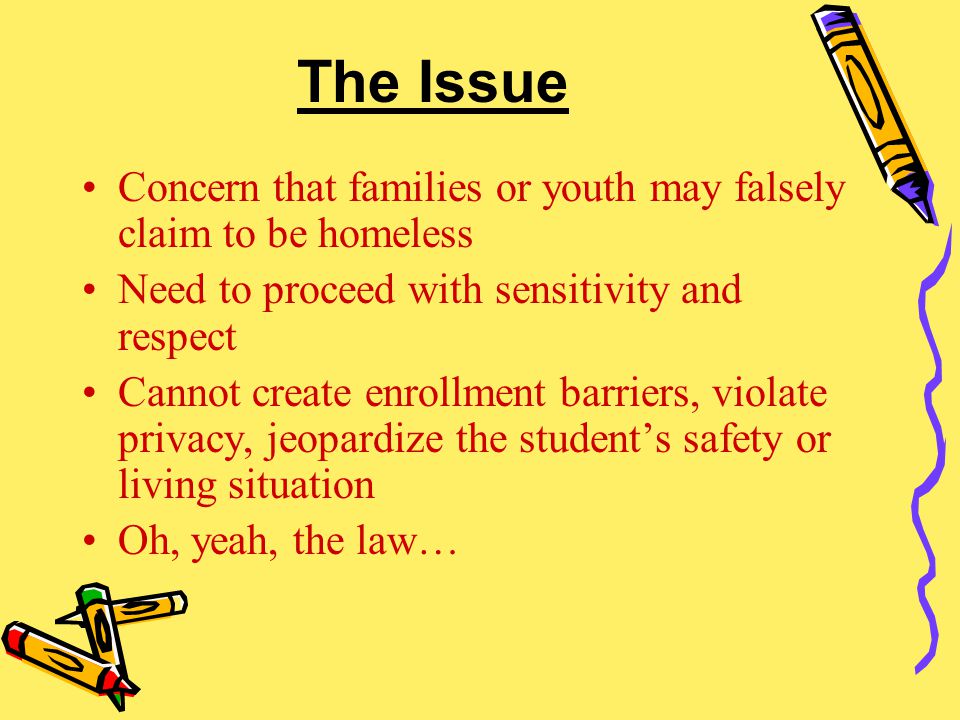 The Issue Concern that families or youth may falsely claim to be homeless Need to proceed with sensitivity and respect Cannot create enrollment barriers, violate privacy, jeopardize the student’s safety or living situation Oh, yeah, the law…