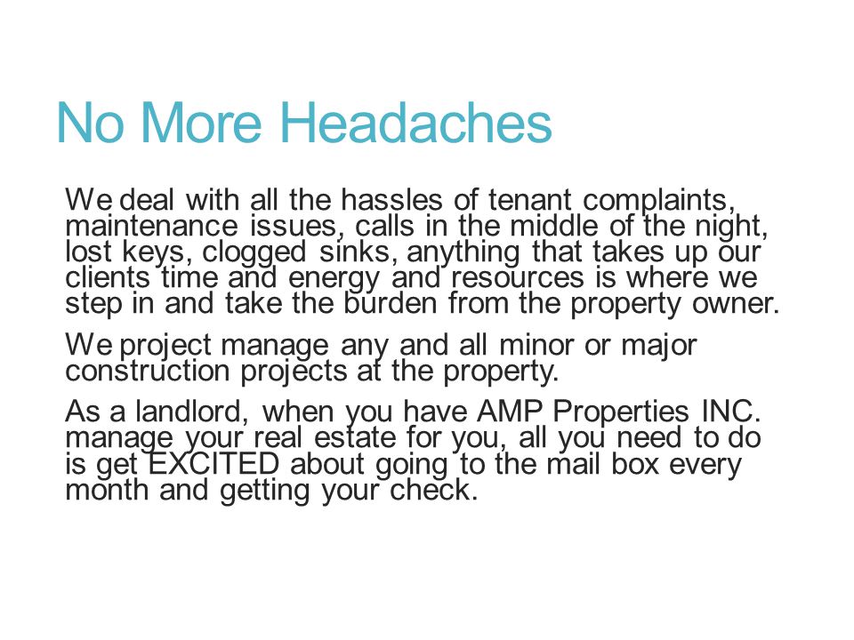No More Headaches We deal with all the hassles of tenant complaints, maintenance issues, calls in the middle of the night, lost keys, clogged sinks, anything that takes up our clients time and energy and resources is where we step in and take the burden from the property owner.
