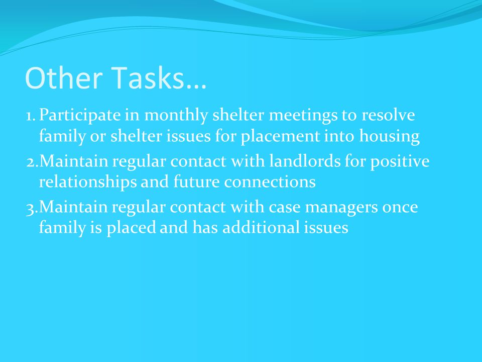 Other Tasks… 1.Participate in monthly shelter meetings to resolve family or shelter issues for placement into housing 2.Maintain regular contact with landlords for positive relationships and future connections 3.Maintain regular contact with case managers once family is placed and has additional issues