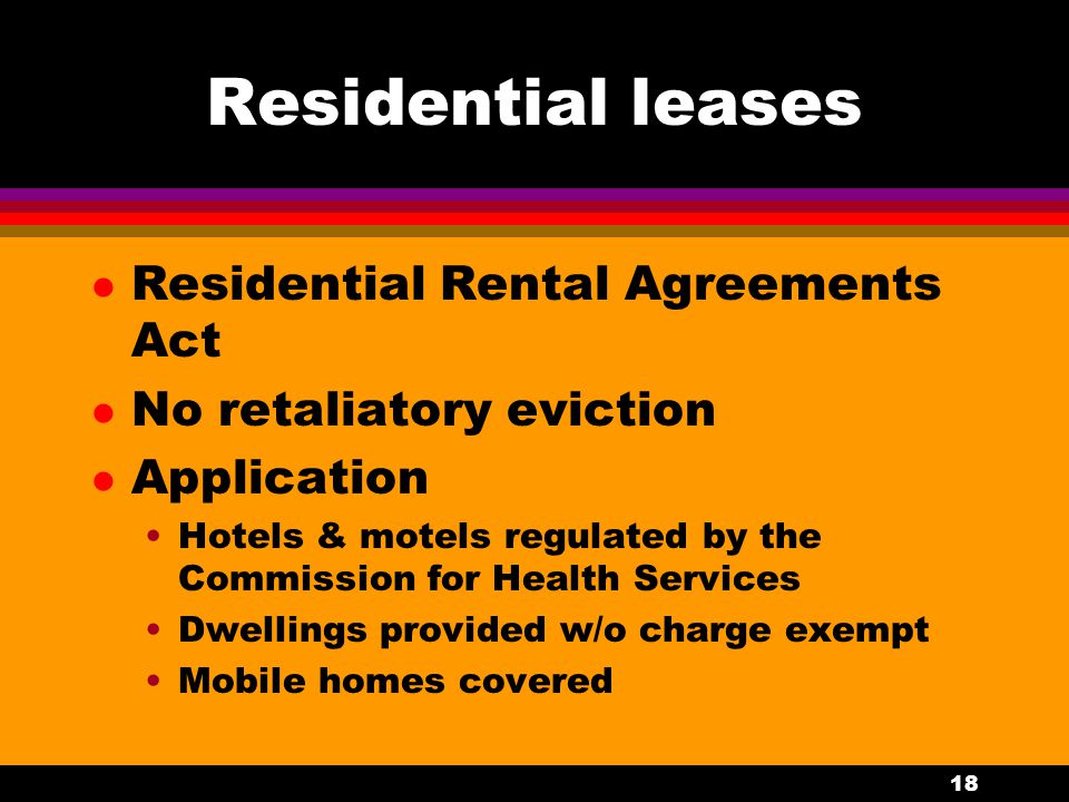 18 Residential leases l Residential Rental Agreements Act l No retaliatory eviction l Application Hotels & motels regulated by the Commission for Health Services Dwellings provided w/o charge exempt Mobile homes covered