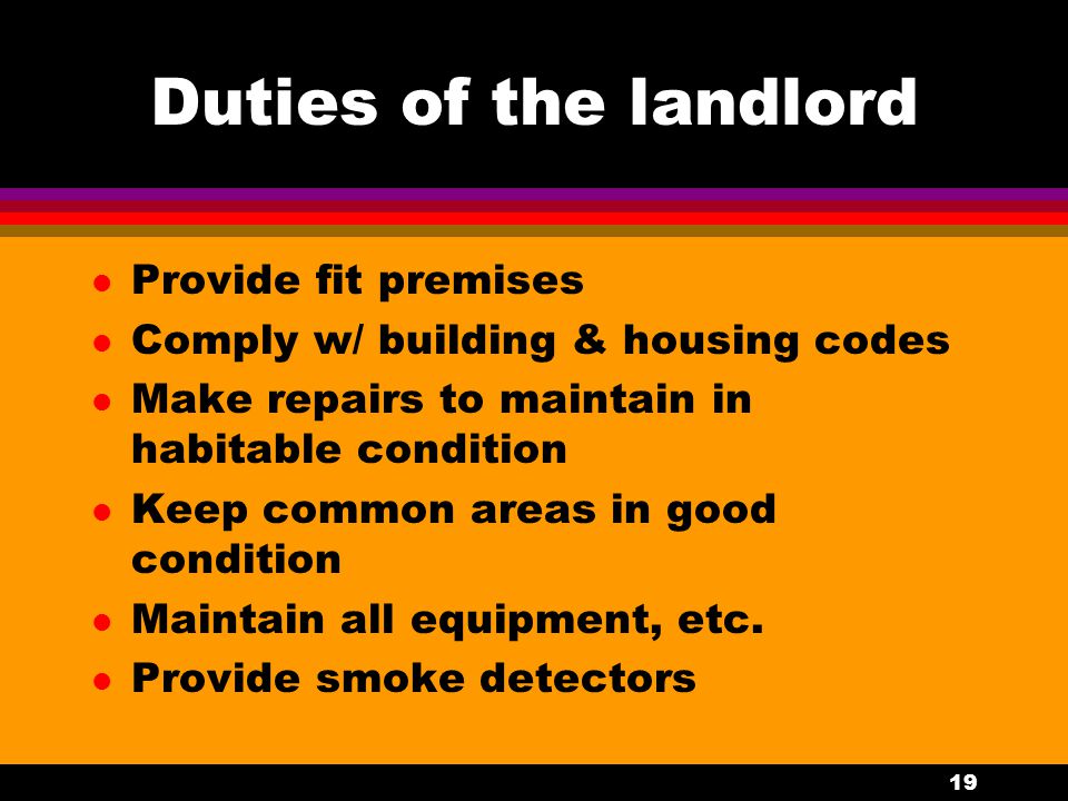 19 Duties of the landlord l Provide fit premises l Comply w/ building & housing codes l Make repairs to maintain in habitable condition l Keep common areas in good condition l Maintain all equipment, etc.