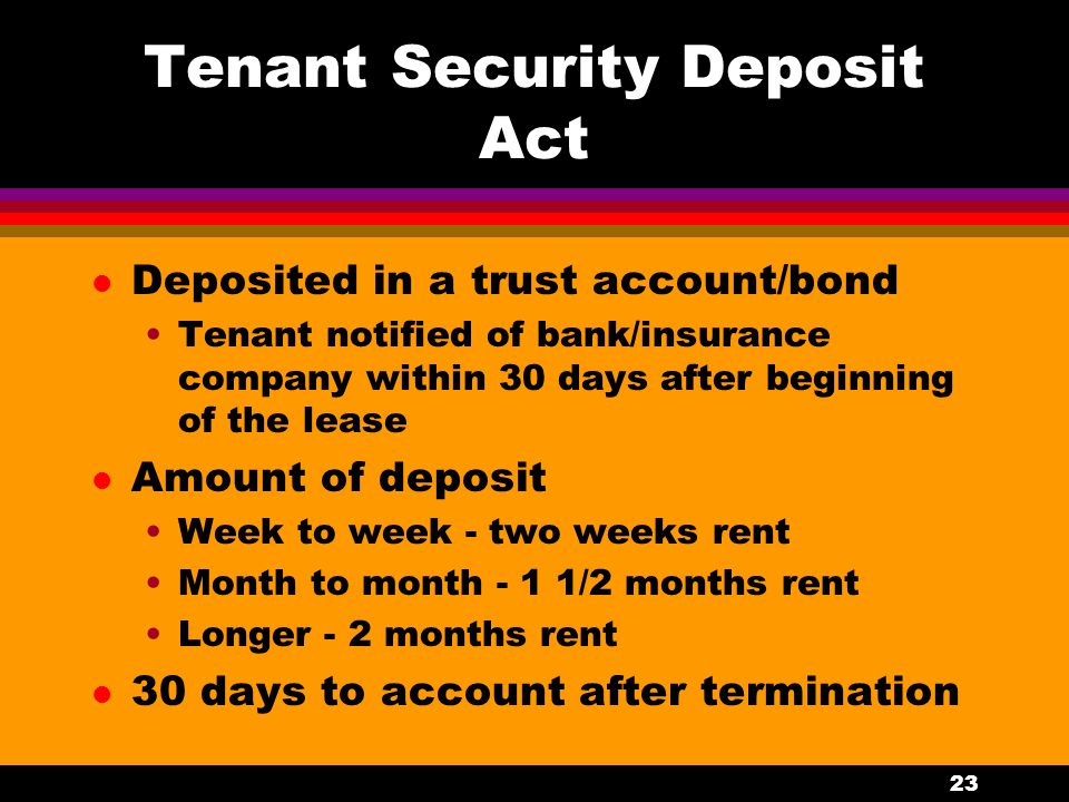 23 Tenant Security Deposit Act l Deposited in a trust account/bond Tenant notified of bank/insurance company within 30 days after beginning of the lease l Amount of deposit Week to week - two weeks rent Month to month - 1 1/2 months rent Longer - 2 months rent l 30 days to account after termination