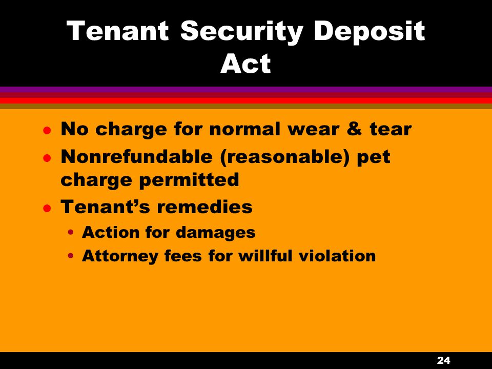 24 Tenant Security Deposit Act l No charge for normal wear & tear l Nonrefundable (reasonable) pet charge permitted l Tenant’s remedies Action for damages Attorney fees for willful violation