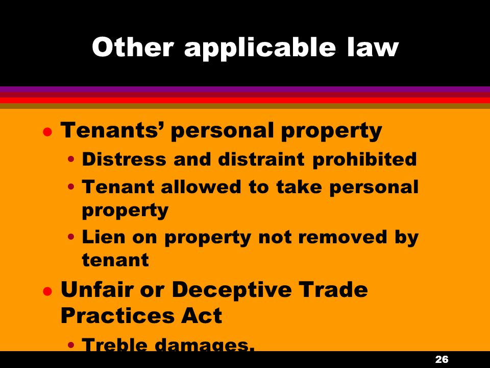 26 Other applicable law l Tenants’ personal property Distress and distraint prohibited Tenant allowed to take personal property Lien on property not removed by tenant l Unfair or Deceptive Trade Practices Act Treble damages.